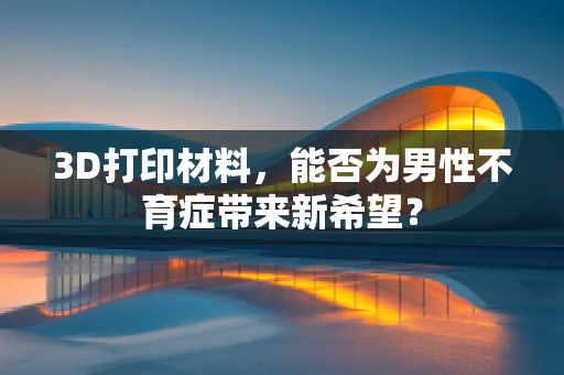 3D打印材料，能否为男性不育症带来新希望？