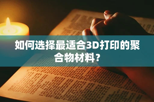 如何选择最适合3D打印的聚合物材料？