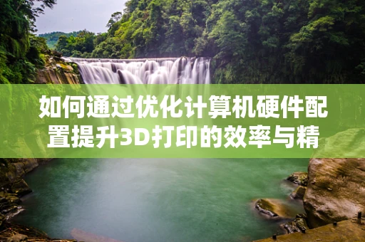 如何通过优化计算机硬件配置提升3D打印的效率与精度？