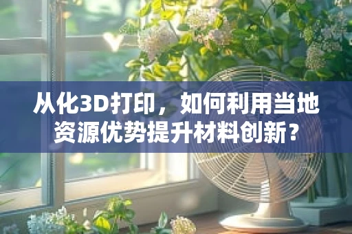 从化3D打印，如何利用当地资源优势提升材料创新？