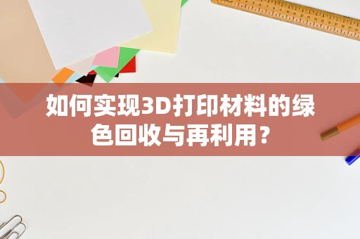 如何实现3D打印材料的绿色回收与再利用？
