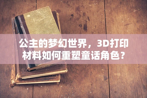 公主的梦幻世界，3D打印材料如何重塑童话角色？