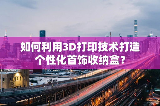 如何利用3D打印技术打造个性化首饰收纳盒？
