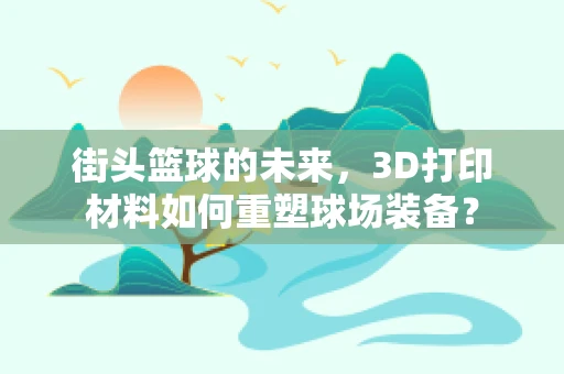 街头篮球的未来，3D打印材料如何重塑球场装备？