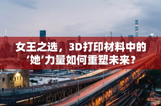 女王之选，3D打印材料中的‘她’力量如何重塑未来？