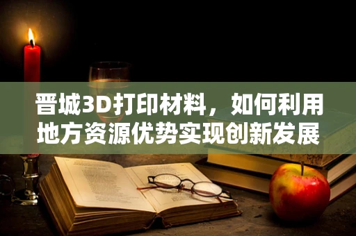 晋城3D打印材料，如何利用地方资源优势实现创新发展？