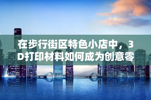 在步行街区特色小店中，3D打印材料如何成为创意零售的魔法棒？