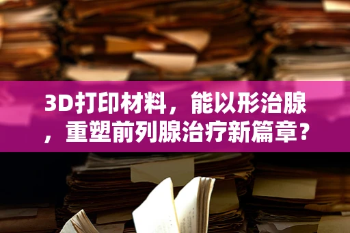 3D打印材料，能以形治腺，重塑前列腺治疗新篇章？