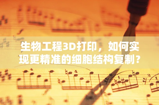 生物工程3D打印，如何实现更精准的细胞结构复制？