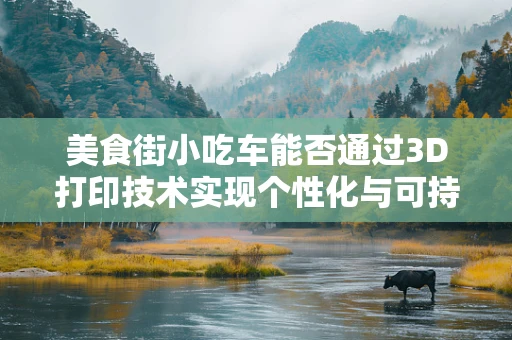 美食街小吃车能否通过3D打印技术实现个性化与可持续的双重飞跃？