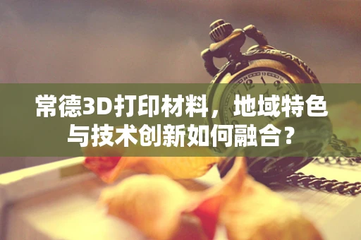 常德3D打印材料，地域特色与技术创新如何融合？