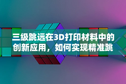 三级跳远在3D打印材料中的创新应用，如何实现精准跳跃与结构优化？