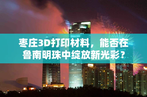 枣庄3D打印材料，能否在鲁南明珠中绽放新光彩？