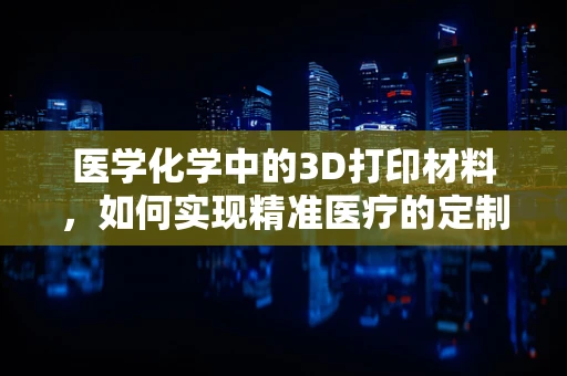 医学化学中的3D打印材料，如何实现精准医疗的定制化？