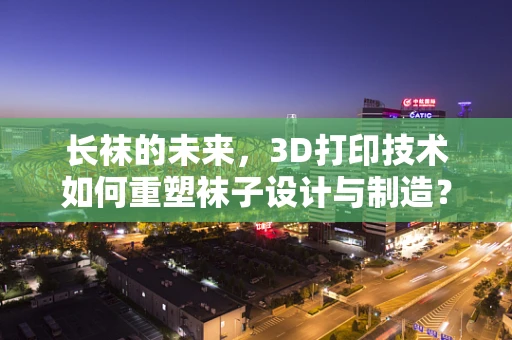 长袜的未来，3D打印技术如何重塑袜子设计与制造？