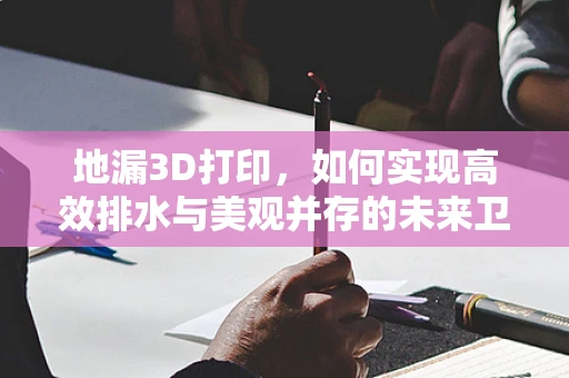 地漏3D打印，如何实现高效排水与美观并存的未来卫浴配件？
