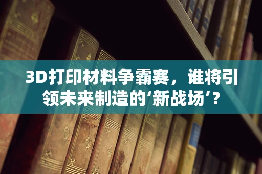 3D打印材料争霸赛，谁将引领未来制造的‘新战场’？