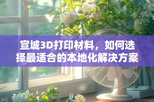 宣城3D打印材料，如何选择最适合的本地化解决方案？