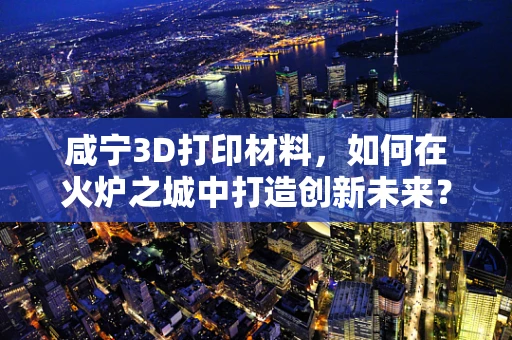 咸宁3D打印材料，如何在火炉之城中打造创新未来？