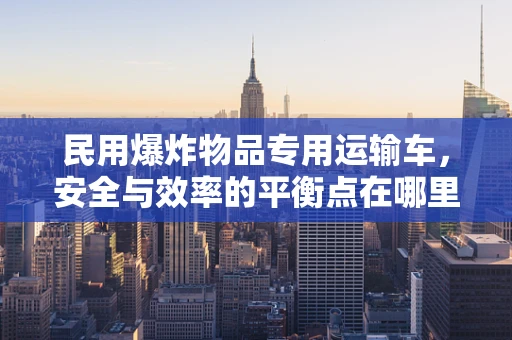 民用爆炸物品专用运输车，安全与效率的平衡点在哪里？