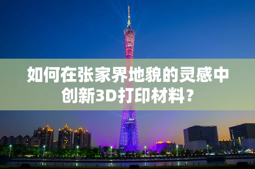 如何在张家界地貌的灵感中创新3D打印材料？