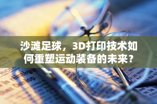 沙滩足球，3D打印技术如何重塑运动装备的未来？