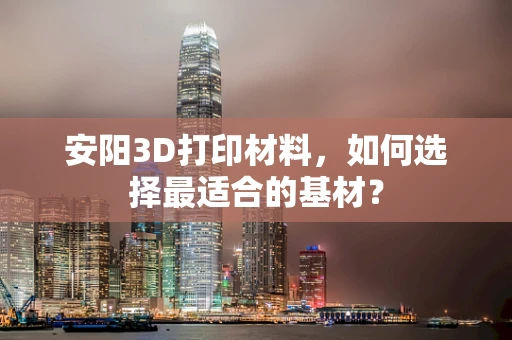 安阳3D打印材料，如何选择最适合的基材？