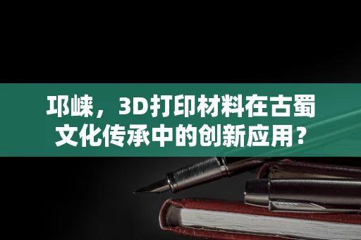 邛崃，3D打印材料在古蜀文化传承中的创新应用？