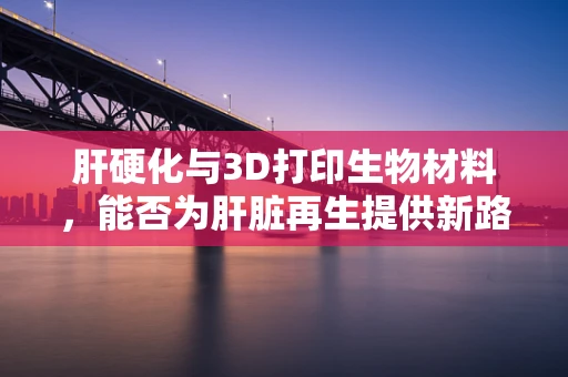肝硬化与3D打印生物材料，能否为肝脏再生提供新路径？