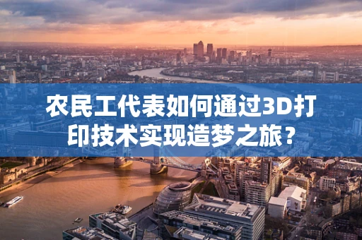 农民工代表如何通过3D打印技术实现造梦之旅？