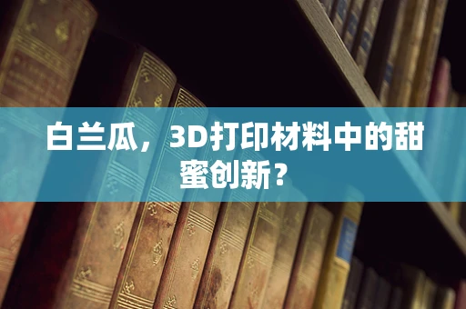 白兰瓜，3D打印材料中的甜蜜创新？
