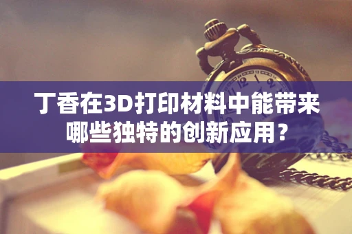丁香在3D打印材料中能带来哪些独特的创新应用？