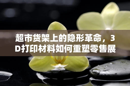 超市货架上的隐形革命，3D打印材料如何重塑零售展示？