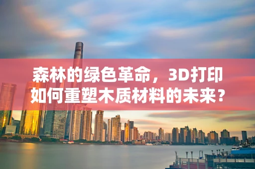 森林的绿色革命，3D打印如何重塑木质材料的未来？