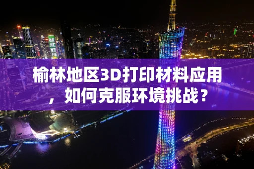 榆林地区3D打印材料应用，如何克服环境挑战？