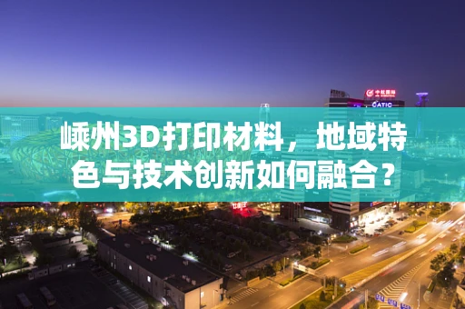 嵊州3D打印材料，地域特色与技术创新如何融合？
