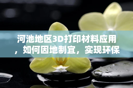 河池地区3D打印材料应用，如何因地制宜，实现环保与效率的双重突破？