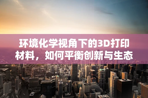 环境化学视角下的3D打印材料，如何平衡创新与生态？