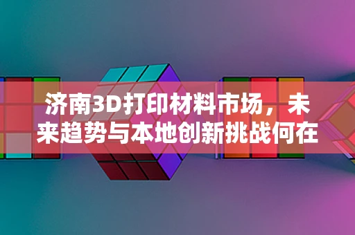 济南3D打印材料市场，未来趋势与本地创新挑战何在？
