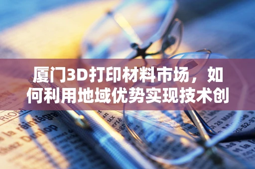 厦门3D打印材料市场，如何利用地域优势实现技术创新与产业升级？