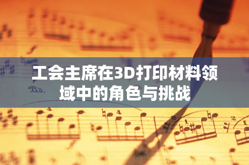 工会主席在3D打印材料领域中的角色与挑战