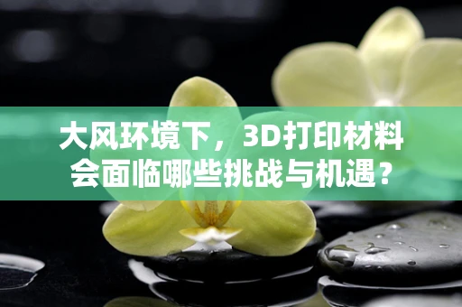 大风环境下，3D打印材料会面临哪些挑战与机遇？
