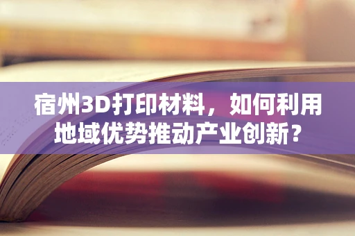 宿州3D打印材料，如何利用地域优势推动产业创新？