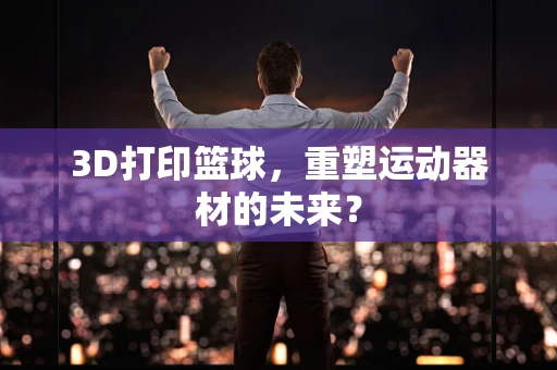 3D打印篮球，重塑运动器材的未来？