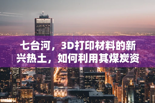 七台河，3D打印材料的新兴热土，如何利用其煤炭资源优势？