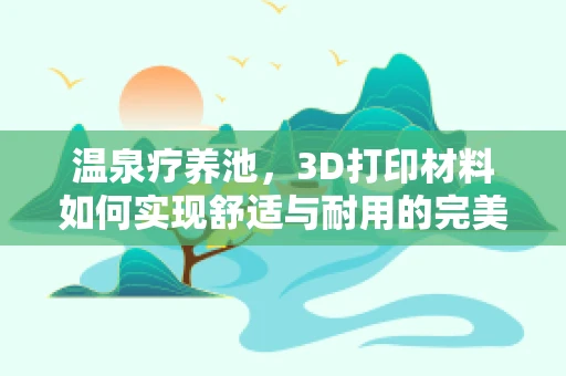 温泉疗养池，3D打印材料如何实现舒适与耐用的完美结合？