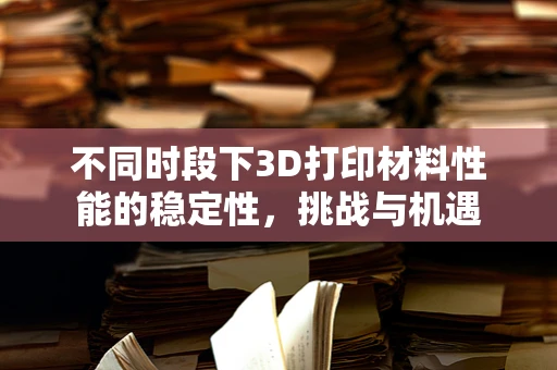 不同时段下3D打印材料性能的稳定性，挑战与机遇