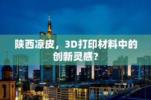 陕西凉皮，3D打印材料中的创新灵感？