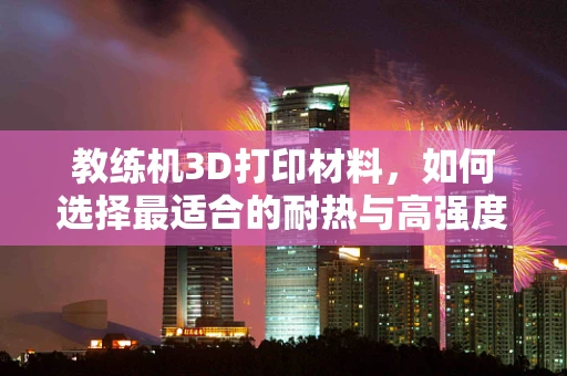 教练机3D打印材料，如何选择最适合的耐热与高强度材料？