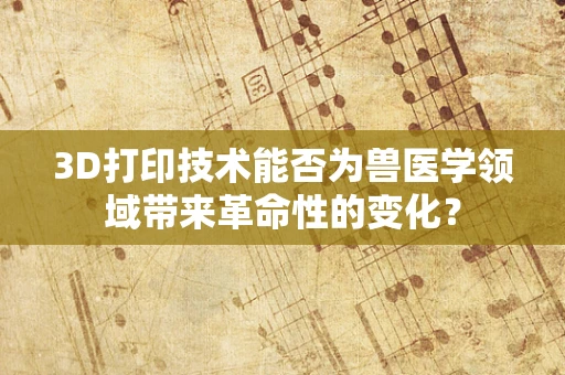 3D打印技术能否为兽医学领域带来革命性的变化？